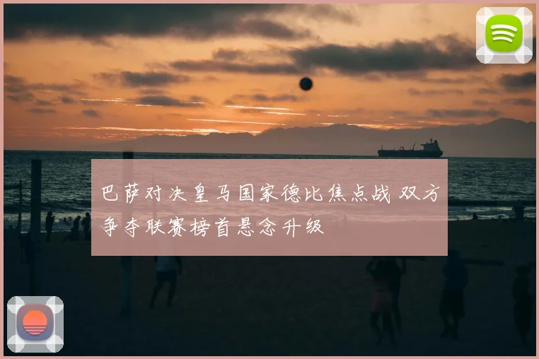 巴萨对决皇马国家德比焦点战 双方争夺联赛榜首悬念升级