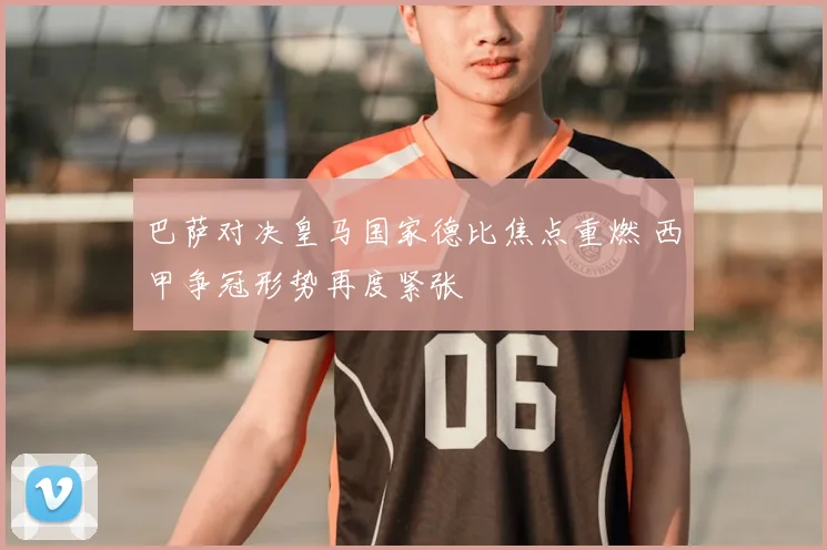 巴萨对决皇马国家德比焦点重燃 西甲争冠形势再度紧张