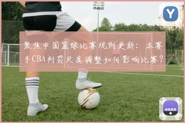 聚焦中国篮球比赛规则更新：本赛季CBA判罚尺度调整如何影响比赛？