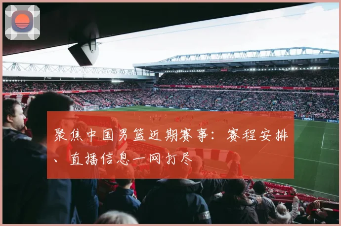 聚焦中国男篮近期赛事：赛程安排、直播信息一网打尽