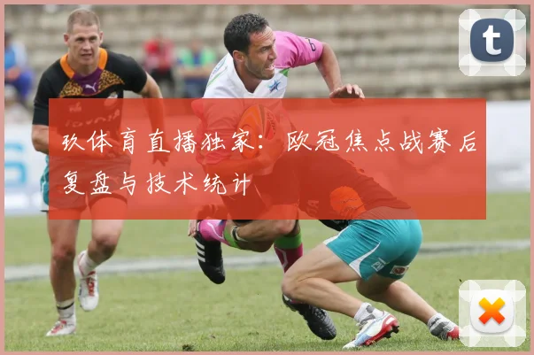 玖体育直播独家:欧冠焦点战赛后复盘与技术统计