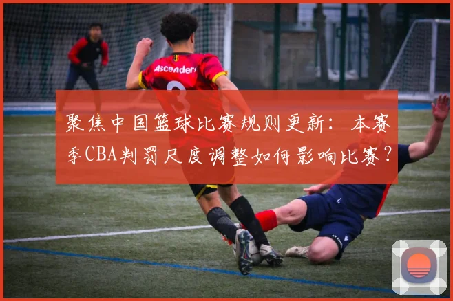 聚焦中国篮球比赛规则更新：本赛季CBA判罚尺度调整如何影响比赛？