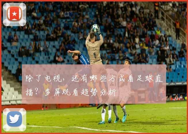 除了电视，还有哪些方式看足球直播？多屏观看趋势分析